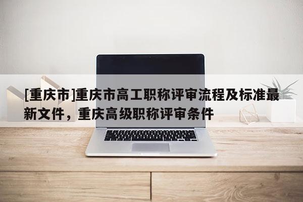 [重慶市]重慶市高工職稱評(píng)審流程及標(biāo)準(zhǔn)最新文件，重慶高級(jí)職稱評(píng)審條件