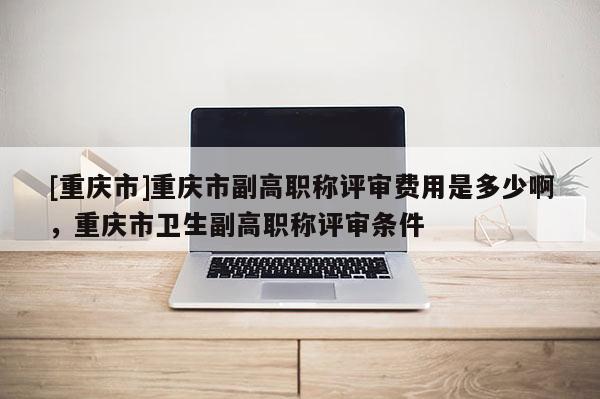 [重慶市]重慶市副高職稱評審費用是多少啊，重慶市衛(wèi)生副高職稱評審條件