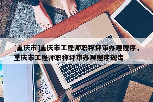 [重慶市]重慶市工程師職稱評(píng)審辦理程序，重慶市工程師職稱評(píng)審辦理程序規(guī)定