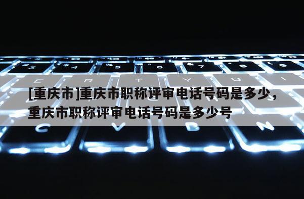 [重慶市]重慶市職稱評(píng)審電話號(hào)碼是多少，重慶市職稱評(píng)審電話號(hào)碼是多少號(hào)