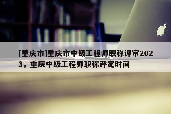 [重慶市]重慶市中級工程師職稱評審2023，重慶中級工程師職稱評定時間