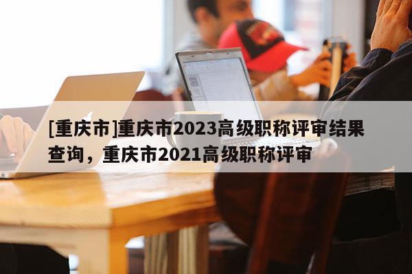 [重慶市]重慶市2023高級職稱評審結果查詢，重慶市2021高級職稱評審