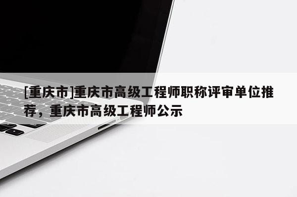 [重慶市]重慶市高級工程師職稱評審單位推薦，重慶市高級工程師公示