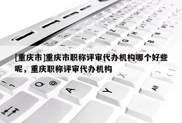 [重慶市]重慶市職稱評(píng)審代辦機(jī)構(gòu)哪個(gè)好些呢，重慶職稱評(píng)審代辦機(jī)構(gòu)