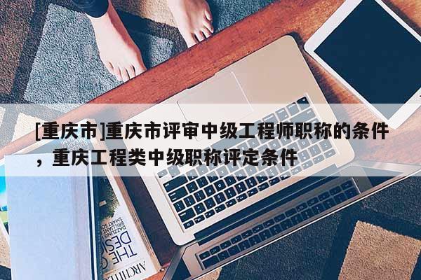 [重慶市]重慶市評(píng)審中級(jí)工程師職稱的條件，重慶工程類(lèi)中級(jí)職稱評(píng)定條件