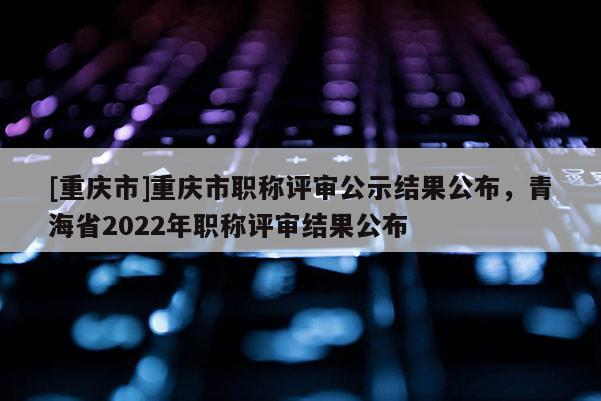 [重慶市]重慶市職稱評(píng)審公示結(jié)果公布，青海省2022年職稱評(píng)審結(jié)果公布