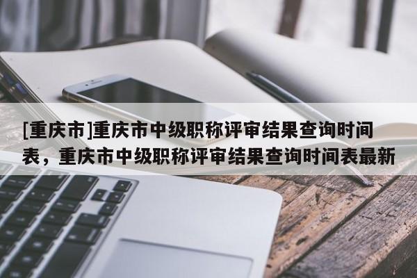 [重慶市]重慶市中級(jí)職稱評(píng)審結(jié)果查詢時(shí)間表，重慶市中級(jí)職稱評(píng)審結(jié)果查詢時(shí)間表最新