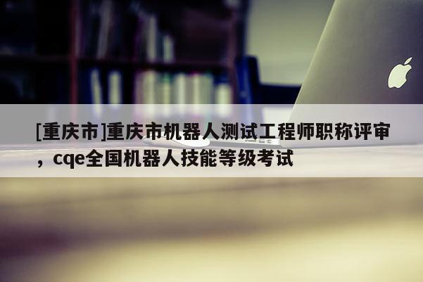 [重慶市]重慶市機器人測試工程師職稱評審，cqe全國機器人技能等級考試