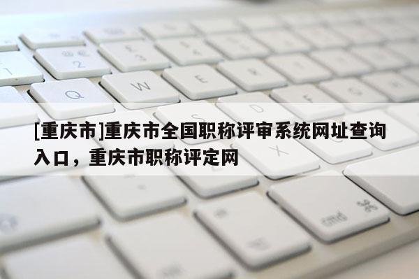 [重慶市]重慶市全國職稱評審系統(tǒng)網(wǎng)址查詢?nèi)肟?，重慶市職稱評定網(wǎng)