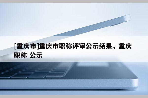 [重慶市]重慶市職稱評(píng)審公示結(jié)果，重慶 職稱 公示