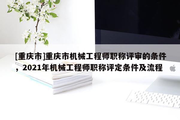 [重慶市]重慶市機械工程師職稱評審的條件，2021年機械工程師職稱評定條件及流程