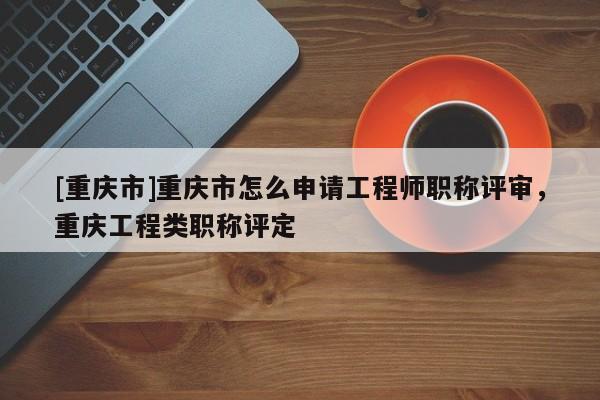 [重慶市]重慶市怎么申請(qǐng)工程師職稱(chēng)評(píng)審，重慶工程類(lèi)職稱(chēng)評(píng)定