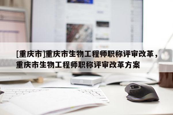 [重慶市]重慶市生物工程師職稱(chēng)評(píng)審改革，重慶市生物工程師職稱(chēng)評(píng)審改革方案