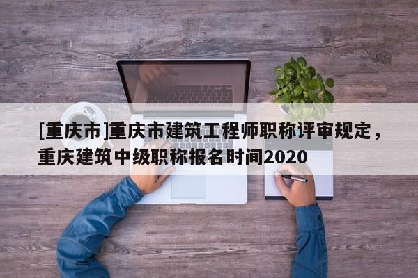 [重慶市]重慶市建筑工程師職稱評審規(guī)定，重慶建筑中級職稱報名時間2020