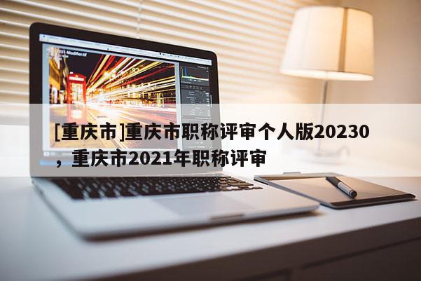 [重慶市]重慶市職稱評審個人版20230，重慶市2021年職稱評審