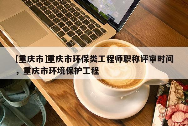 [重慶市]重慶市環(huán)保類工程師職稱評審時間，重慶市環(huán)境保護(hù)工程