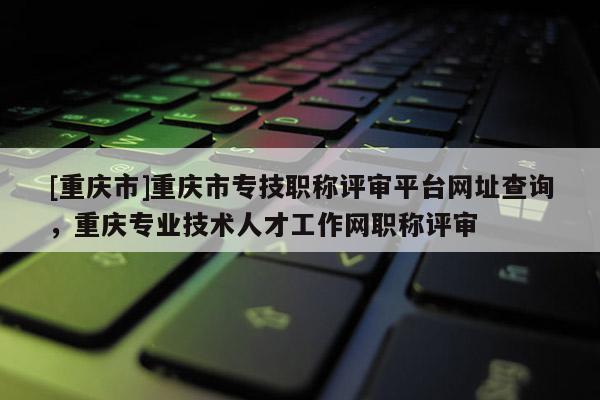 [重慶市]重慶市專技職稱評審平臺網(wǎng)址查詢，重慶專業(yè)技術(shù)人才工作網(wǎng)職稱評審