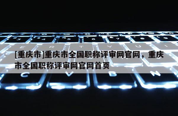 [重慶市]重慶市全國職稱評審網(wǎng)官網(wǎng)，重慶市全國職稱評審網(wǎng)官網(wǎng)首頁