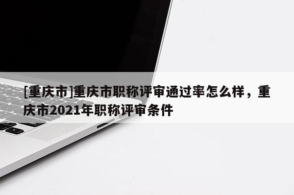 [重慶市]重慶市職稱評(píng)審?fù)ㄟ^率怎么樣，重慶市2021年職稱評(píng)審條件