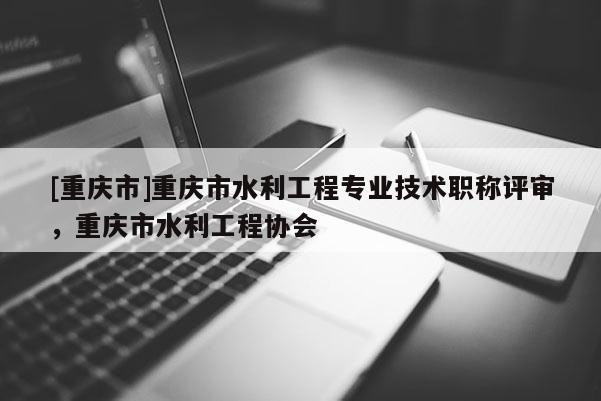 [重慶市]重慶市水利工程專業(yè)技術(shù)職稱評(píng)審，重慶市水利工程協(xié)會(huì)