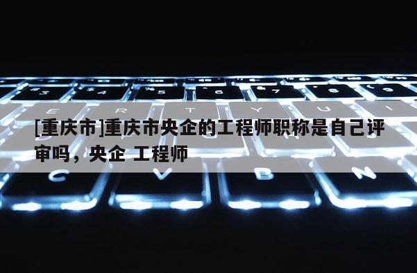 [重慶市]重慶市央企的工程師職稱是自己評(píng)審嗎，央企 工程師