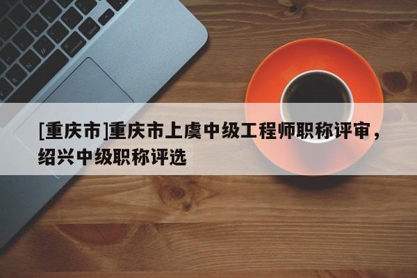 [重慶市]重慶市上虞中級工程師職稱評審，紹興中級職稱評選