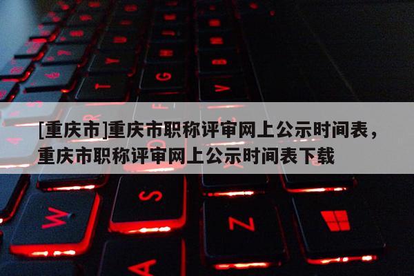 [重慶市]重慶市職稱評審網(wǎng)上公示時間表，重慶市職稱評審網(wǎng)上公示時間表下載