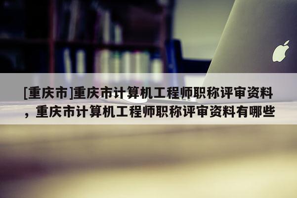 [重慶市]重慶市計算機工程師職稱評審資料，重慶市計算機工程師職稱評審資料有哪些