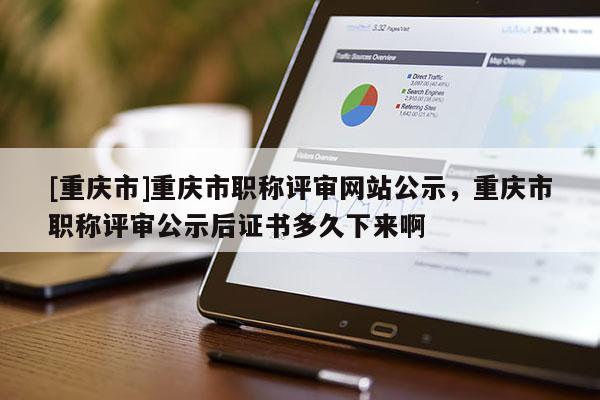 [重慶市]重慶市職稱評審網(wǎng)站公示，重慶市職稱評審公示后證書多久下來啊