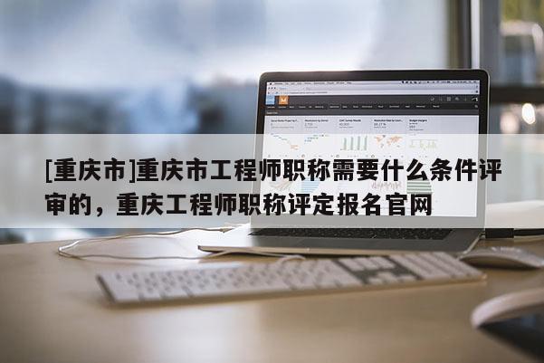 [重慶市]重慶市工程師職稱需要什么條件評審的，重慶工程師職稱評定報名官網(wǎng)