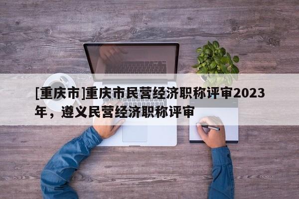 [重慶市]重慶市民營經(jīng)濟職稱評審2023年，遵義民營經(jīng)濟職稱評審