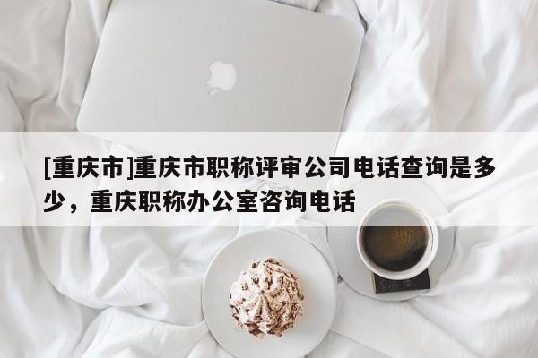 [重慶市]重慶市職稱評審公司電話查詢是多少，重慶職稱辦公室咨詢電話