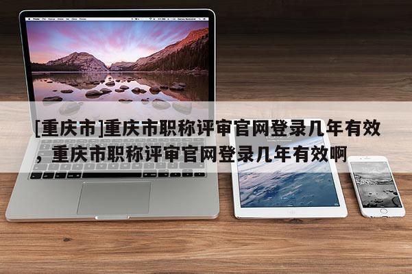 [重慶市]重慶市職稱評(píng)審官網(wǎng)登錄幾年有效，重慶市職稱評(píng)審官網(wǎng)登錄幾年有效啊
