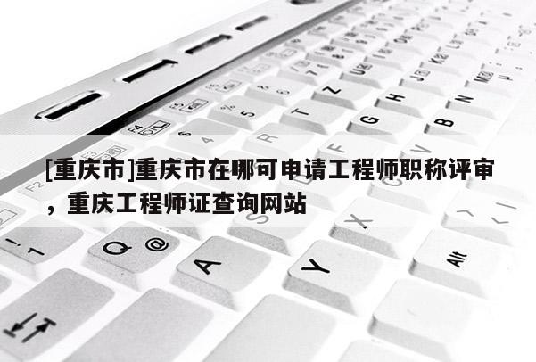 [重慶市]重慶市在哪可申請(qǐng)工程師職稱評(píng)審，重慶工程師證查詢網(wǎng)站
