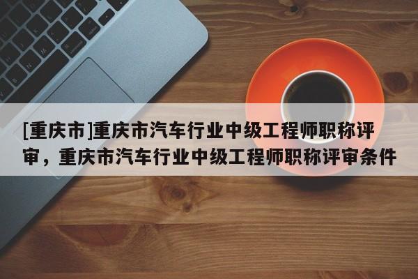 [重慶市]重慶市汽車行業(yè)中級工程師職稱評審，重慶市汽車行業(yè)中級工程師職稱評審條件