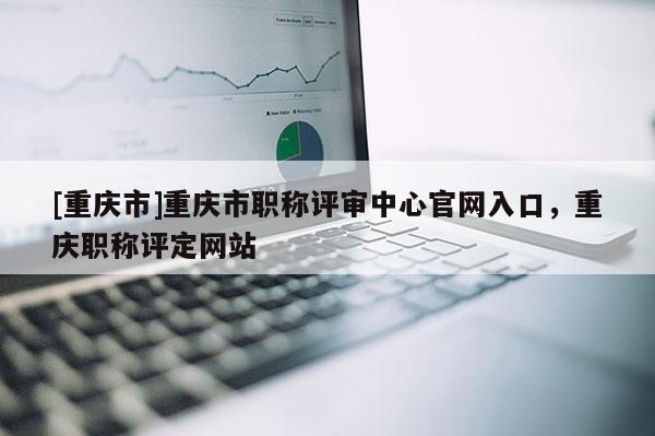 [重慶市]重慶市職稱評(píng)審中心官網(wǎng)入口，重慶職稱評(píng)定網(wǎng)站