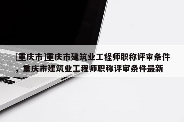 [重慶市]重慶市建筑業(yè)工程師職稱評審條件，重慶市建筑業(yè)工程師職稱評審條件最新