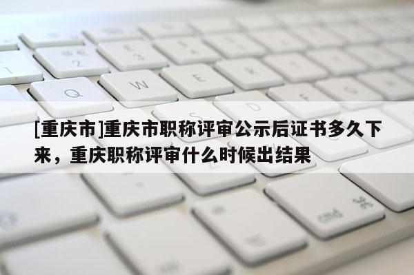 [重慶市]重慶市職稱評審公示后證書多久下來，重慶職稱評審什么時候出結(jié)果