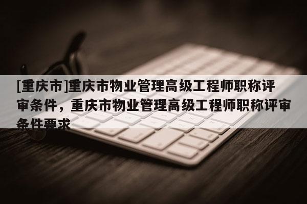 [重慶市]重慶市物業(yè)管理高級工程師職稱評審條件，重慶市物業(yè)管理高級工程師職稱評審條件要求