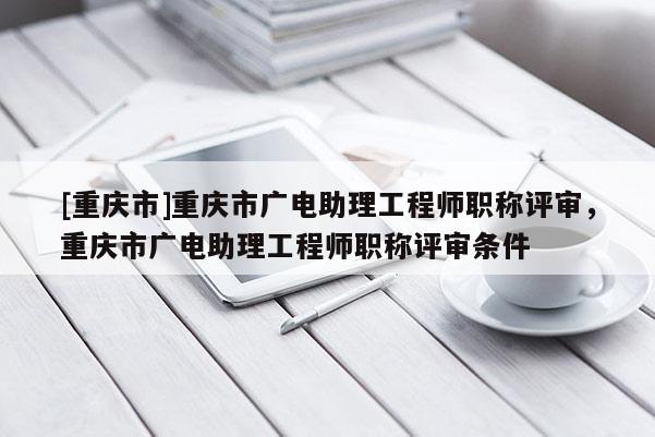 [重慶市]重慶市廣電助理工程師職稱評審，重慶市廣電助理工程師職稱評審條件