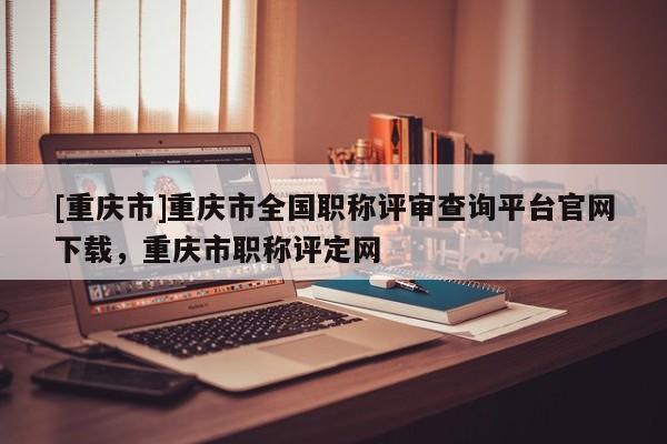 [重慶市]重慶市全國職稱評審查詢平臺官網(wǎng)下載，重慶市職稱評定網(wǎng)