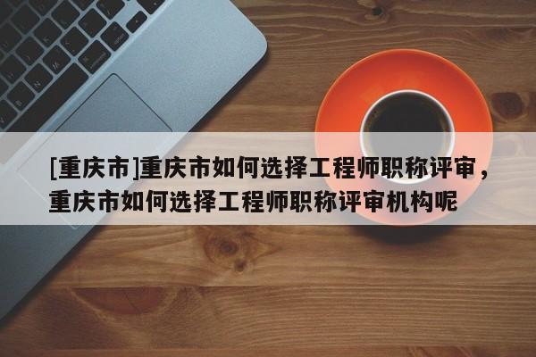 [重慶市]重慶市如何選擇工程師職稱評審，重慶市如何選擇工程師職稱評審機構呢