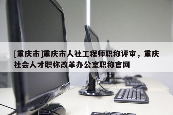 [重慶市]重慶市人社工程師職稱評審，重慶社會人才職稱改革辦公室職稱官網(wǎng)