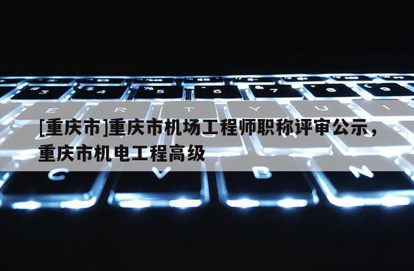 [重慶市]重慶市機(jī)場(chǎng)工程師職稱評(píng)審公示，重慶市機(jī)電工程高級(jí)