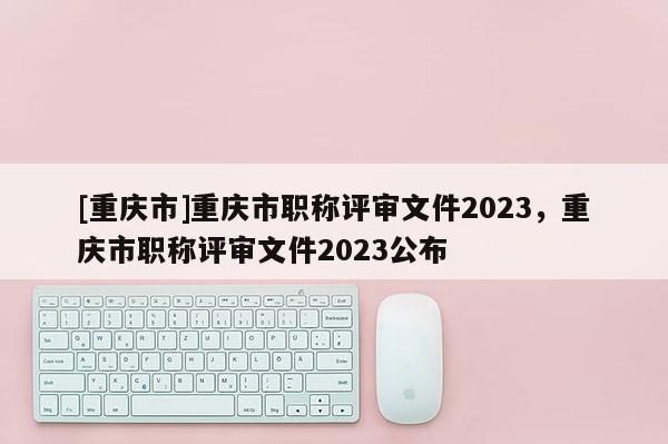 [重慶市]重慶市職稱評(píng)審文件2023，重慶市職稱評(píng)審文件2023公布
