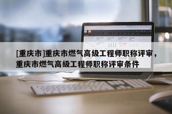 [重慶市]重慶市燃氣高級工程師職稱評審，重慶市燃氣高級工程師職稱評審條件