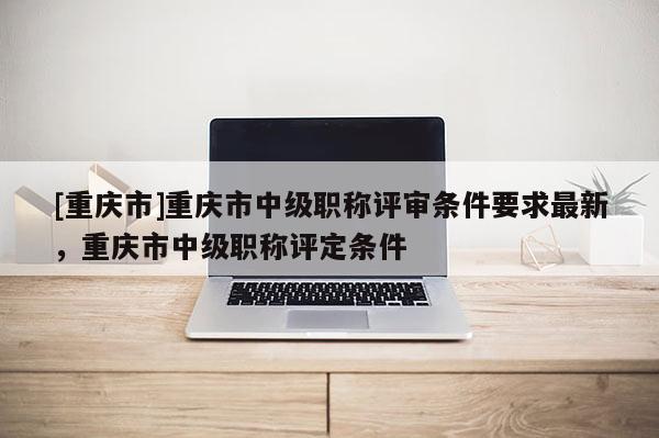 [重慶市]重慶市中級職稱評審條件要求最新，重慶市中級職稱評定條件